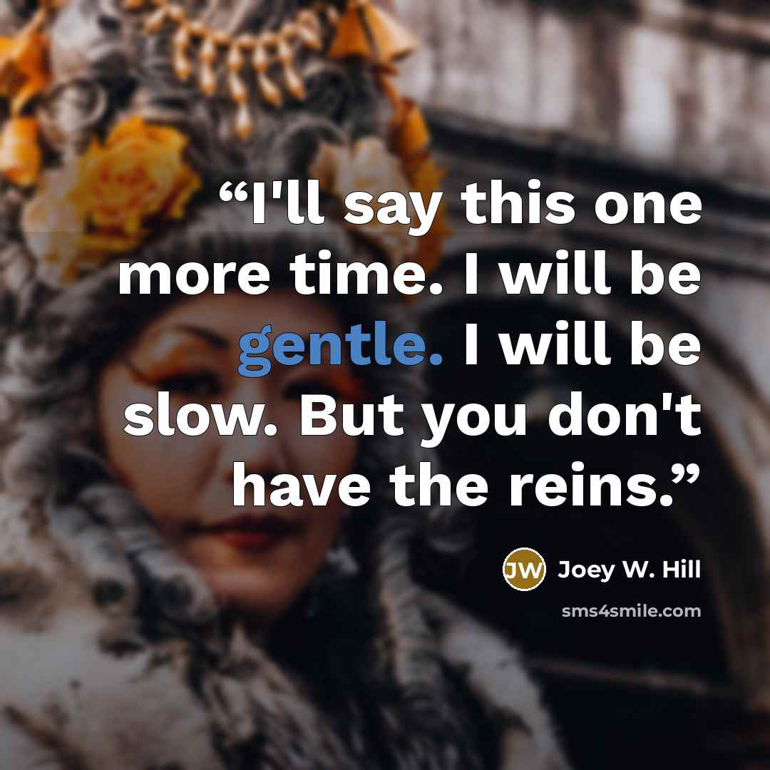“I'll say this one more time. I will be gentle. I will be slow. But you don't have the reins.” quote by Joey W. Hill