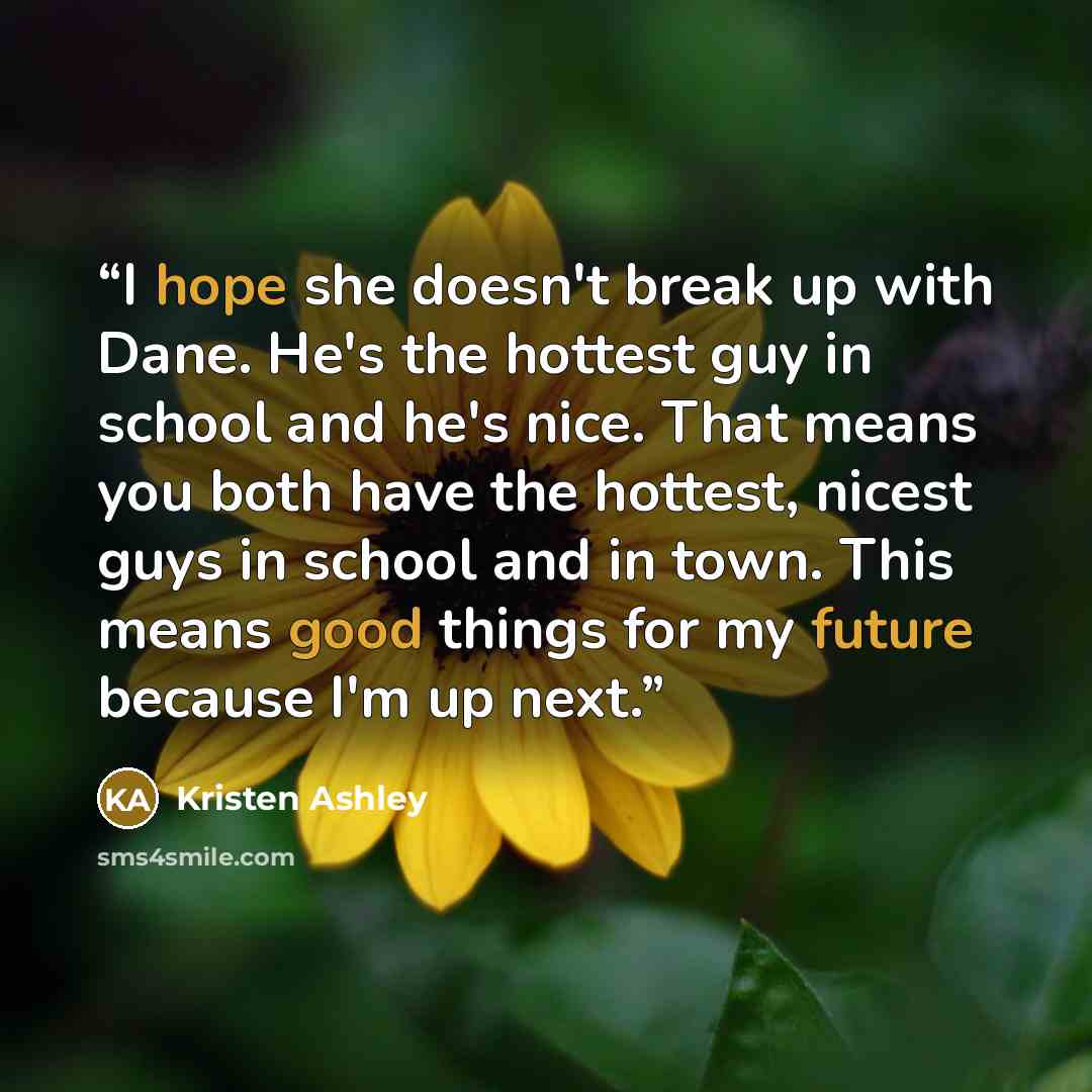“I hope she doesn't break up with Dane. He's the hottest guy in school and he's nice. That means you both have the hottest, nicest guys in school and in town. This means good things for my future because I'm up next.” quote by Kristen Ashley
