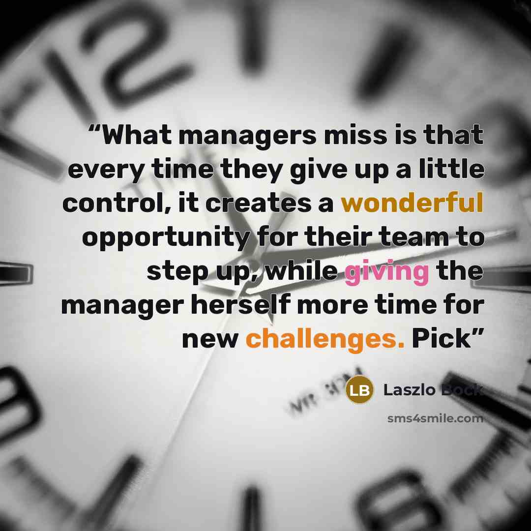 “What managers miss is that every time they give up a little control, it creates a wonderful opportunity for their team to step up, while giving the manager herself more time for new challenges. Pick” quote by Laszlo Bock