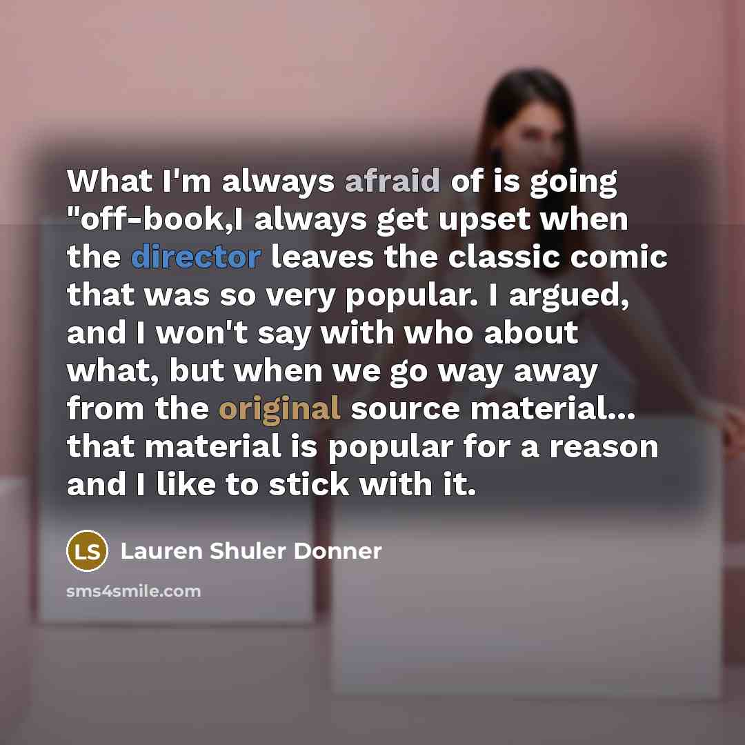 “What I'm always afraid of is going "off-book,I always get upset when the director leaves the classic comic that was so very popular. I argued, and I won't say with who about what, but when we go way away from the original source material... that material is popular for a reason and I like to stick…” quote by Lauren Shuler Donner