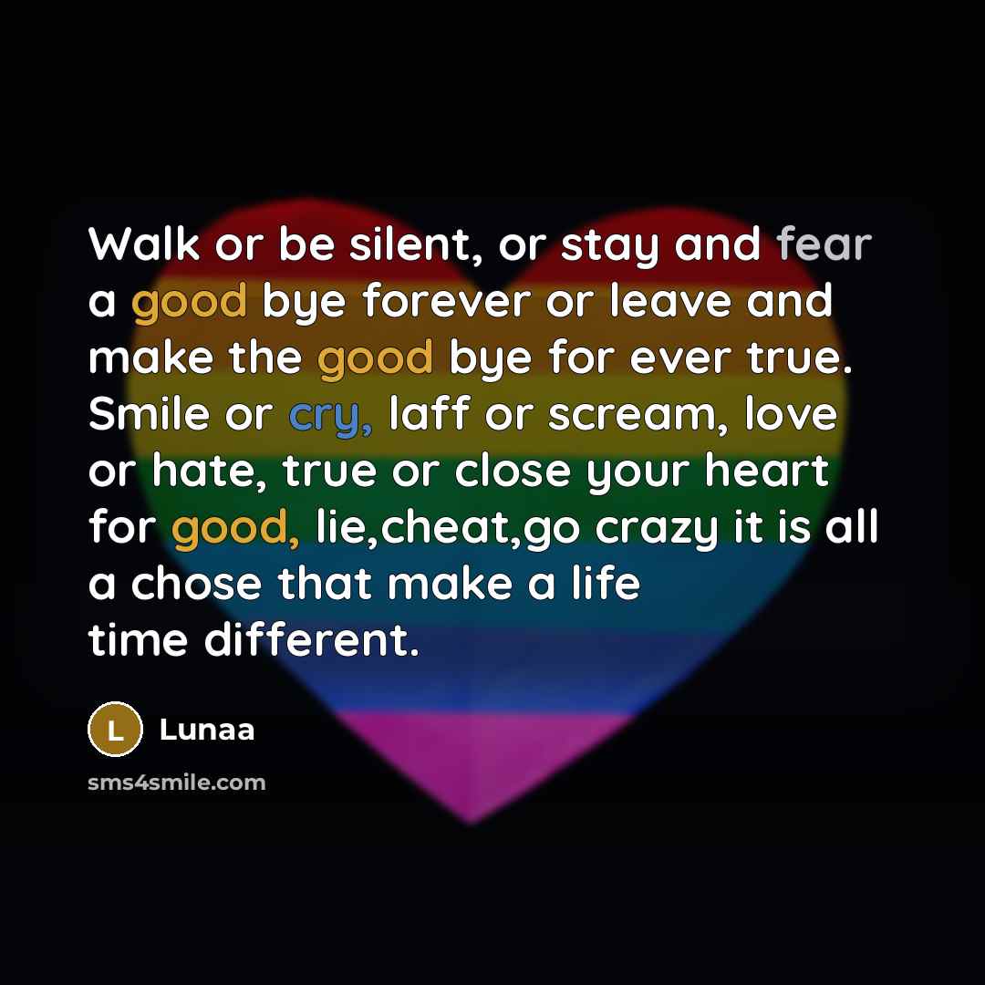 “Walk or be silent, or stay and fear a good bye forever or leave and make the good bye for ever true. Smile or cry, laff or scream, love or hate, true or close your heart for good, lie,cheat,go crazy it is all a chose that make a life time different.” quote by Lunaa