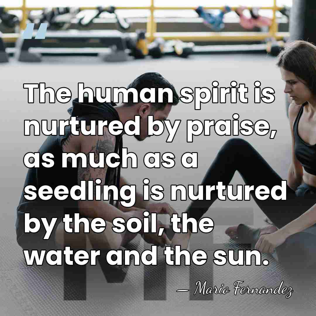 The human spirit is nurtured by praise, as much as a seedling&hellip; - Mario Fernandez