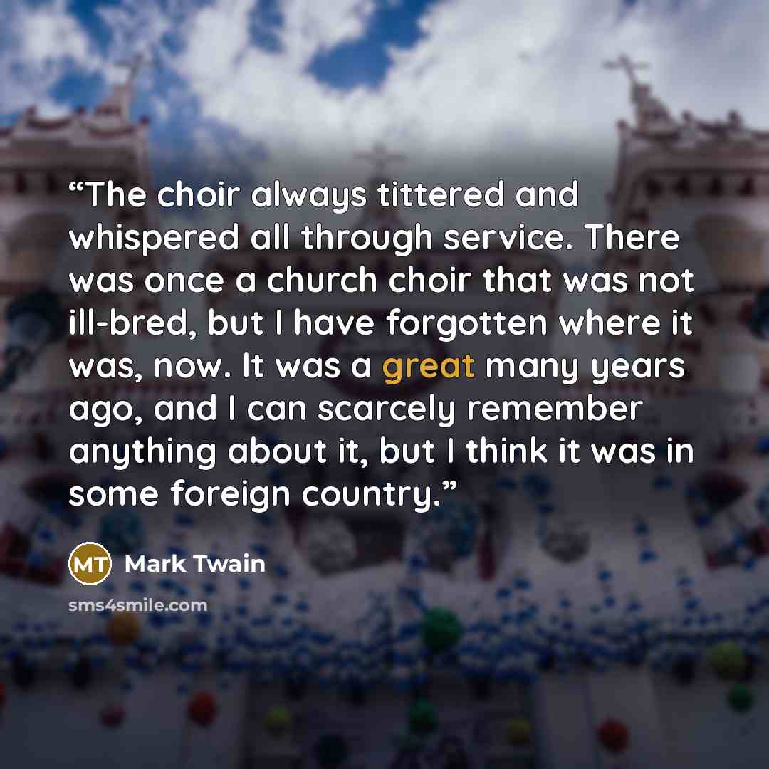 “The choir always tittered and whispered all through service. There was once a church choir that was not ill-bred, but I have forgotten where it was, now. It was a great many years ago, and I can scarcely remember anything about it, but I think it was in some foreign country.” quote by Mark Twain