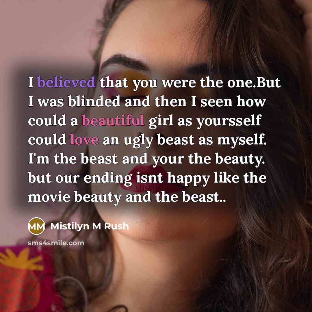 “I believed that you were the one.But I was blinded and then I seen how could a beautiful girl as yoursself could love an ugly beast as myself. I'm the beast and your the beauty. but our ending isnt happy like the movie beauty and the beast..” quote by Mistilyn M Rush