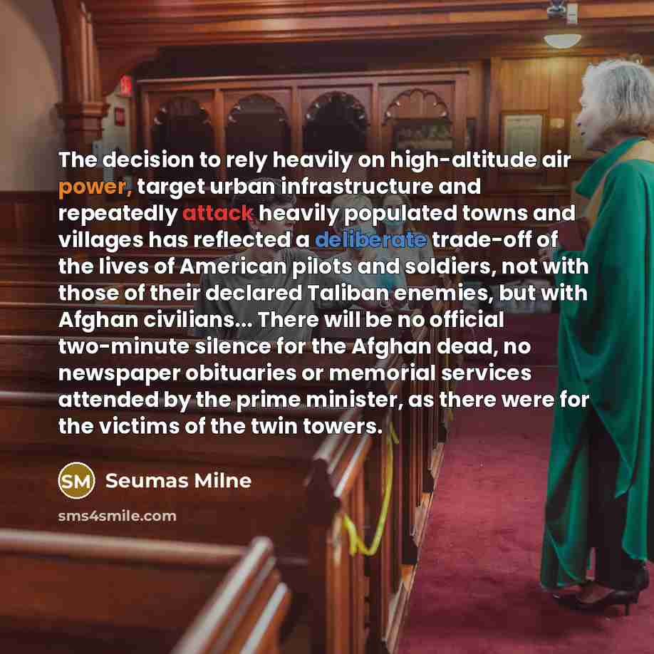 “The decision to rely heavily on high-altitude air power, target urban infrastructure and repeatedly attack heavily populated towns and villages has reflected a deliberate trade-off of the lives of American pilots and soldiers, not with those of their declared Taliban enemies, but with Afghan…” quote by Seumas Milne