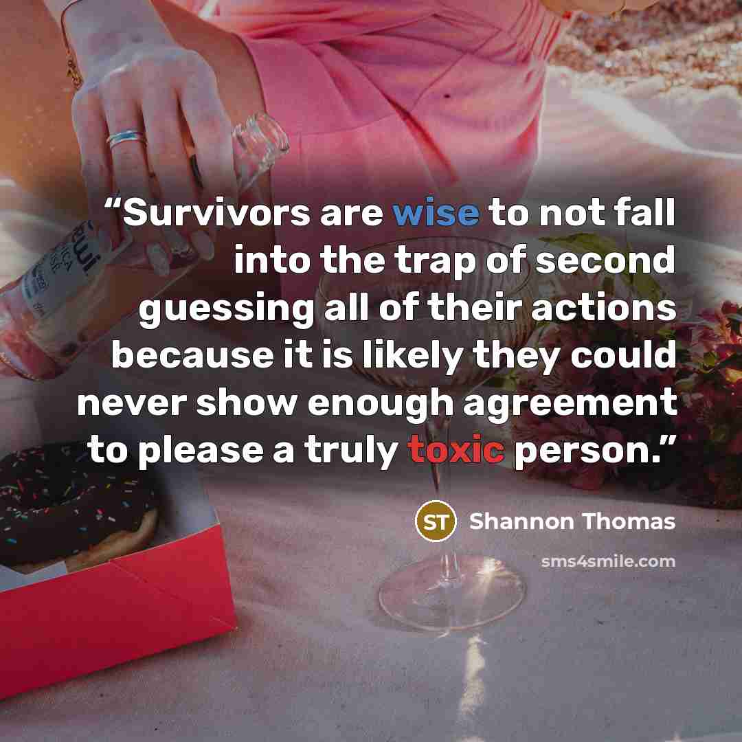 “Survivors are wise to not fall into the trap of second guessing all of their actions because it is likely they could never show enough agreement to please a truly toxic person.” quote by Shannon Thomas