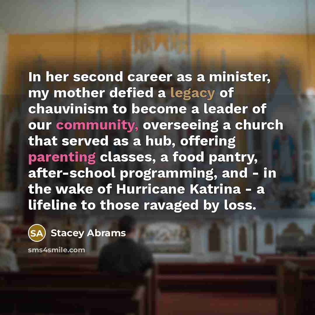 “In her second career as a minister, my mother defied a legacy of chauvinism to become a leader of our community, overseeing a church that served as a hub, offering parenting classes, a food pantry, after-school programming, and - in the wake of Hurricane Katrina - a lifeline to those ravaged by…” quote by Stacey Abrams