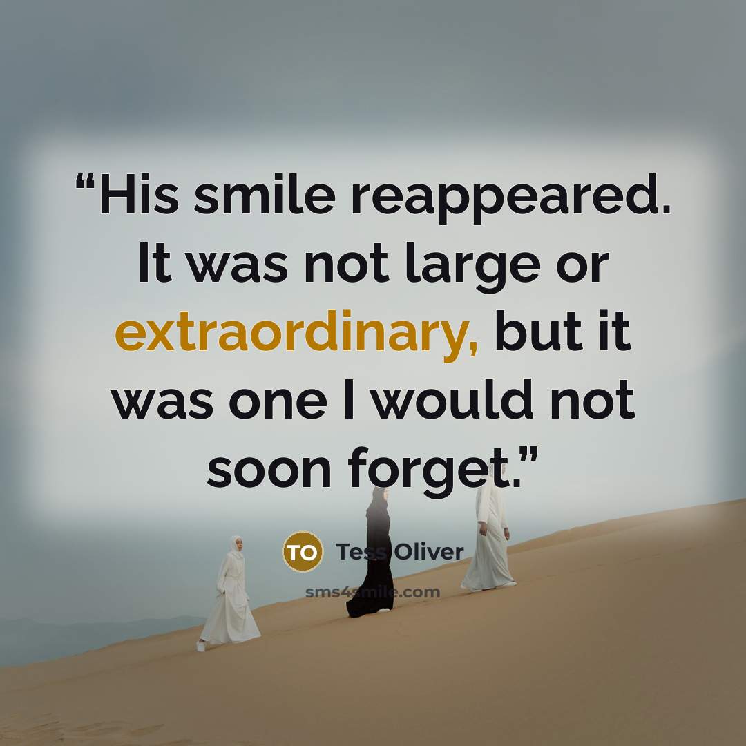 “His smile reappeared. It was not large or extraordinary, but it was one I would not soon forget.” quote by Tess Oliver