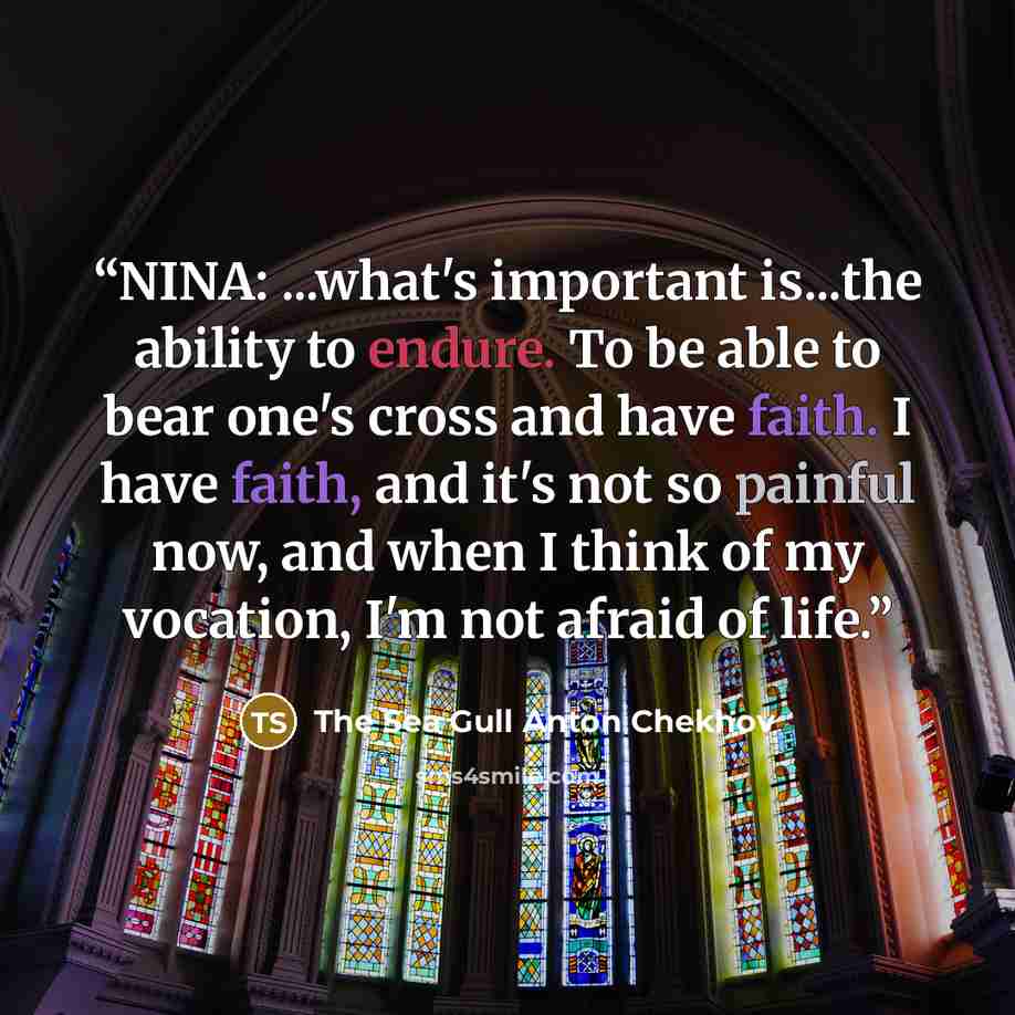 “NINA: ...what's important is...the ability to endure. To be able to bear one's cross and have faith. I have faith, and it's not so painful now, and when I think of my vocation, I'm not afraid of life.” quote by The Sea Gull Anton Chekhov
