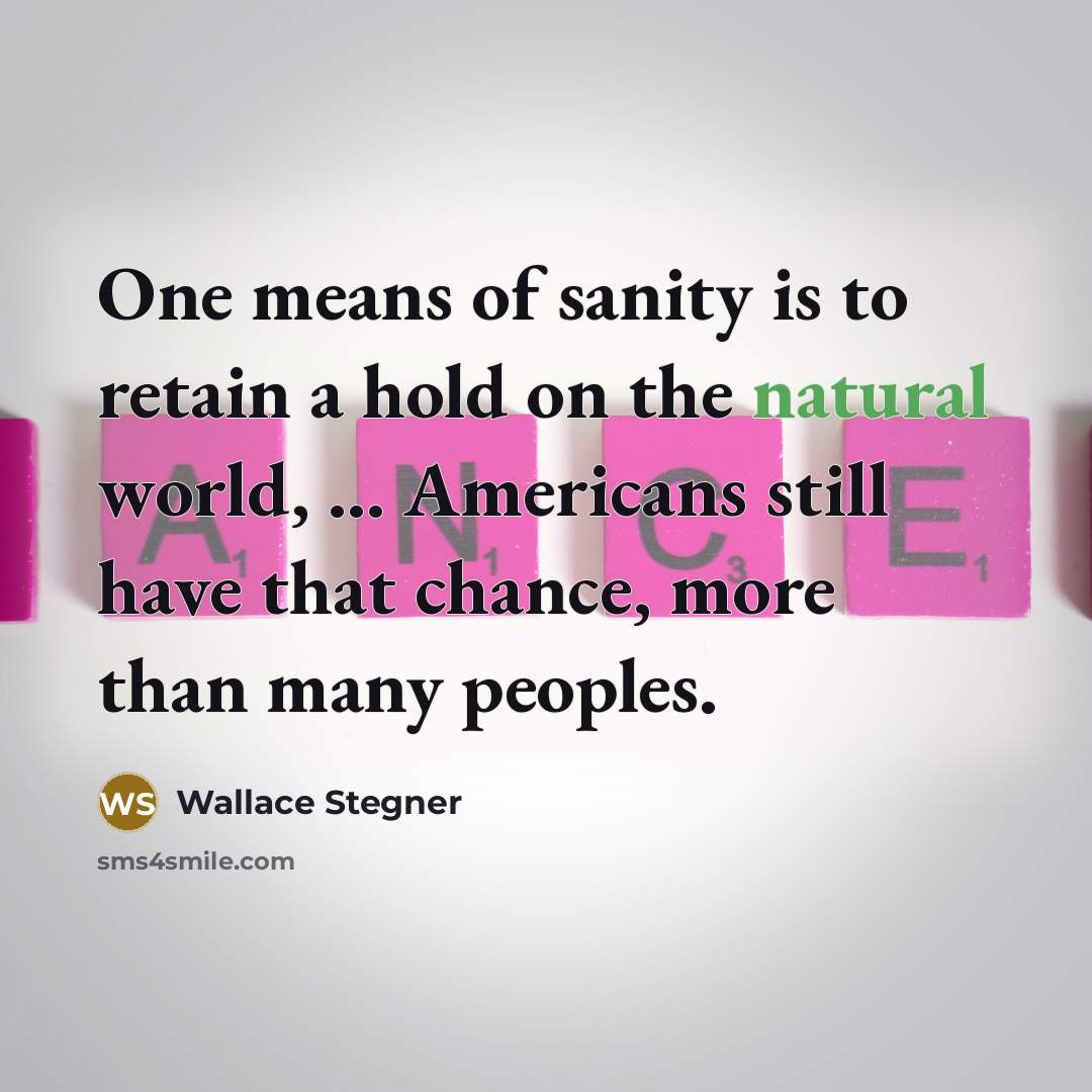 “One means of sanity is to retain a hold on the natural world, ... Americans still have that chance, more than many peoples.” quote by Wallace Stegner