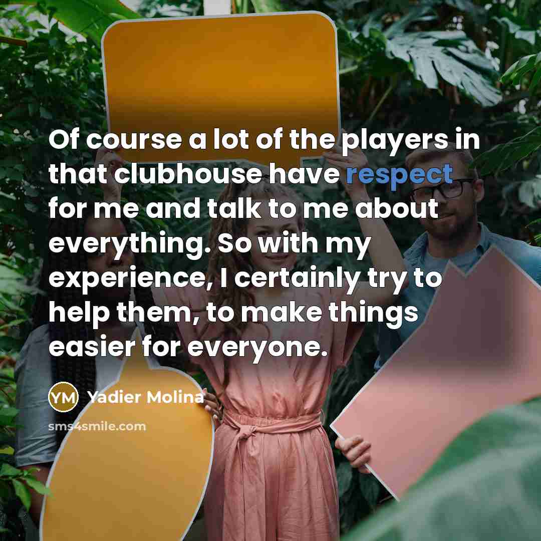 “Of course a lot of the players in that clubhouse have respect for me and talk to me about everything. So with my experience, I certainly try to help them, to make things easier for everyone.” quote by Yadier Molina