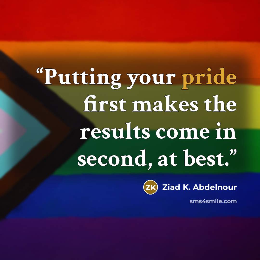 “Putting your pride first makes the results come in second, at best.” quote by Ziad K. Abdelnour