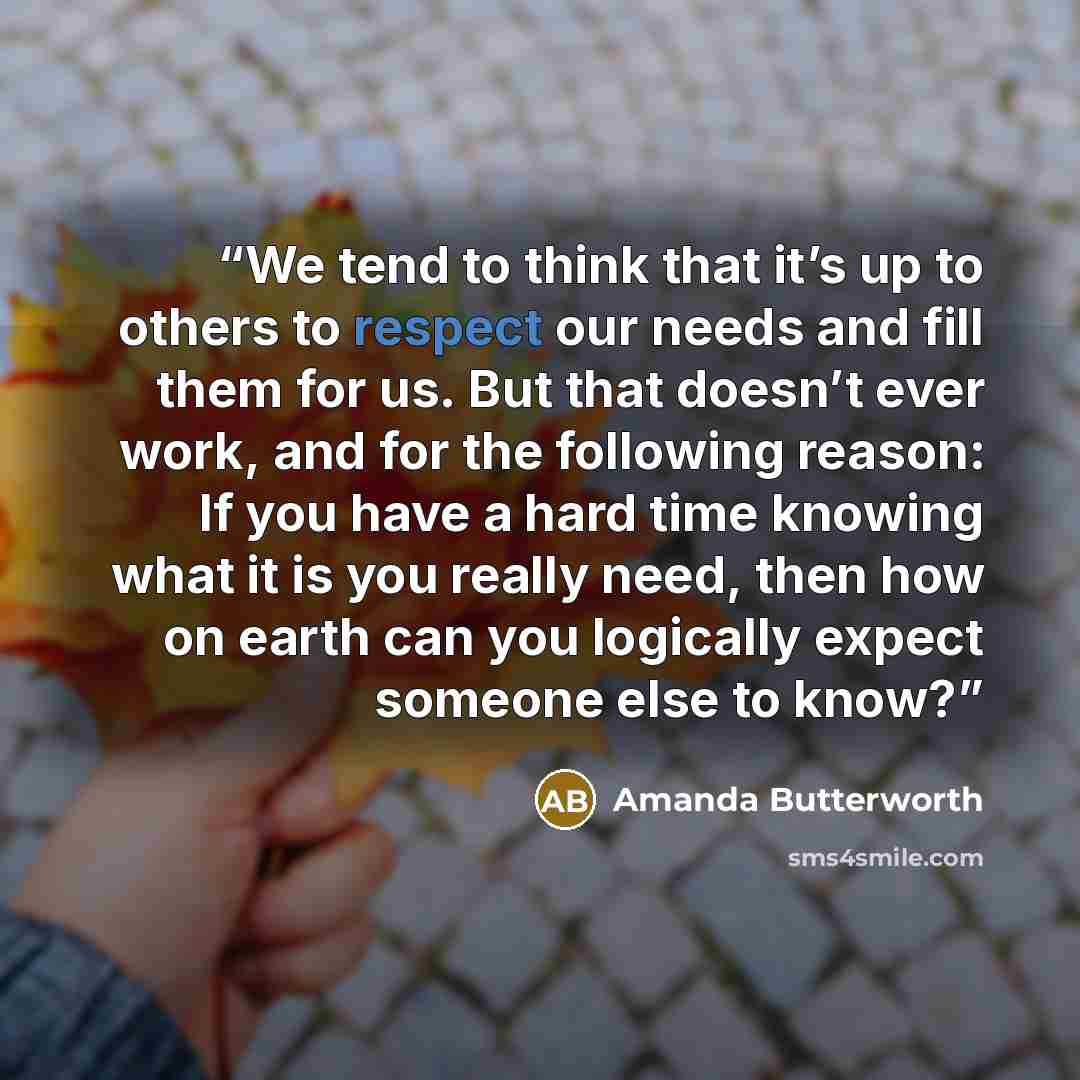 “We tend to think that it’s up to others to respect our needs and fill them for us. But that doesn’t ever work, and for the following reason: If you have a hard time knowing what it is you really need, then how on earth can you logically expect someone else to know?” quote by Amanda Butterworth