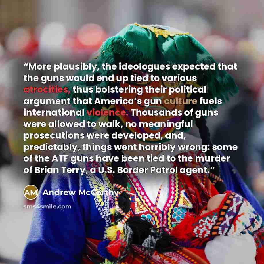 “More plausibly, the ideologues expected that the guns would end up tied to various atrocities, thus bolstering their political argument that America’s gun culture fuels international violence. Thousands of guns were allowed to walk, no meaningful prosecutions were developed, and, predictably…” quote by Andrew McCarthy