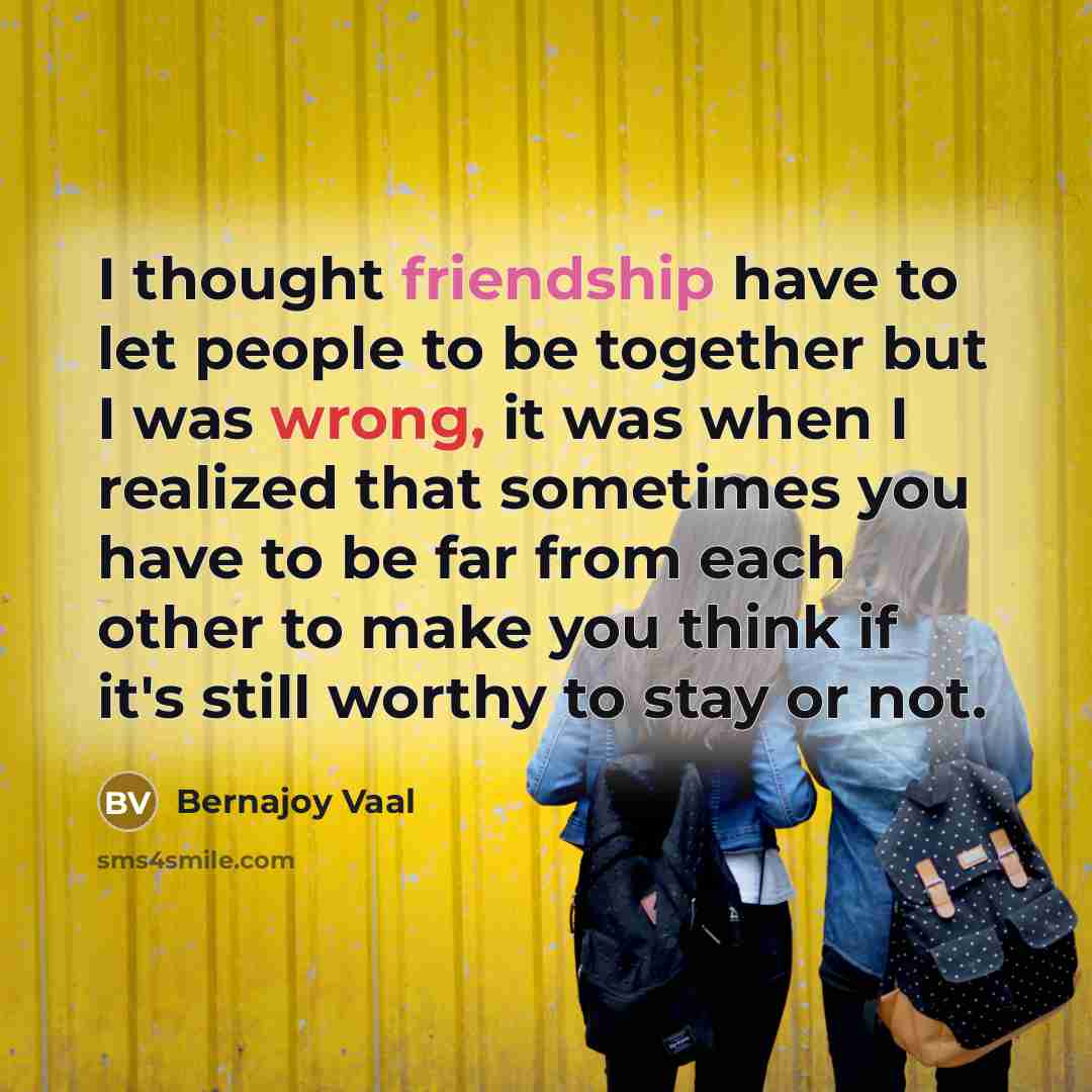 “I thought friendship have to let people to be together but I was wrong, it was when I realized that sometimes you have to be far from each other to make you think if it's still worthy to stay or not.” quote by Bernajoy Vaal