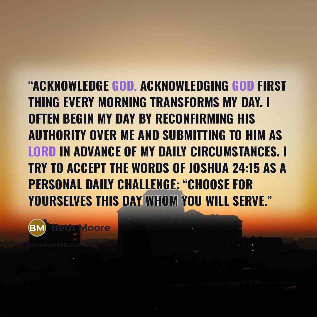 “Acknowledge God. Acknowledging God first thing every morning transforms my day. I often begin my day by reconfirming His authority over me and submitting to Him as Lord in advance of my daily circumstances. I try to accept the words of Joshua 24:15 as a personal daily challenge: “Choose for…” quote by Beth Moore