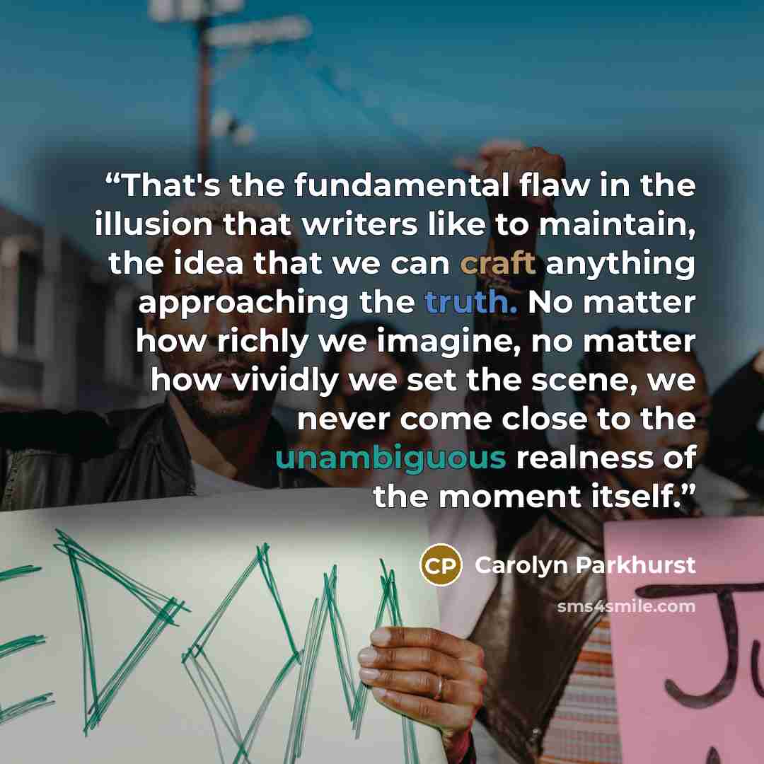 “That's the fundamental flaw in the illusion that writers like to maintain, the idea that we can craft anything approaching the truth. No matter how richly we imagine, no matter how vividly we set the scene, we never come close to the unambiguous realness of the moment itself.” quote by Carolyn Parkhurst