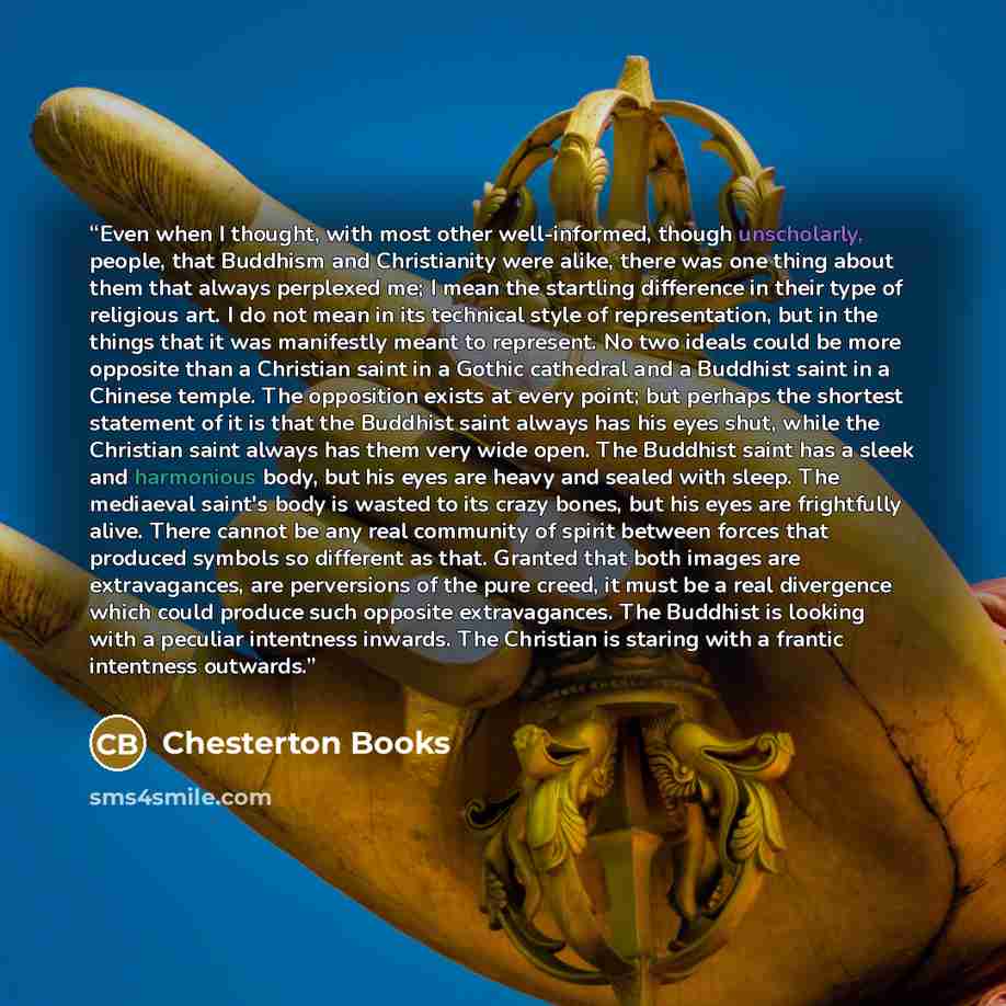 “Even when I thought, with most other well-informed, though unscholarly, people, that Buddhism and Christianity were alike, there was one thing about them that always perplexed me; I mean the startling difference in their type of religious art. I do not mean in its technical style of…” quote by Chesterton Books