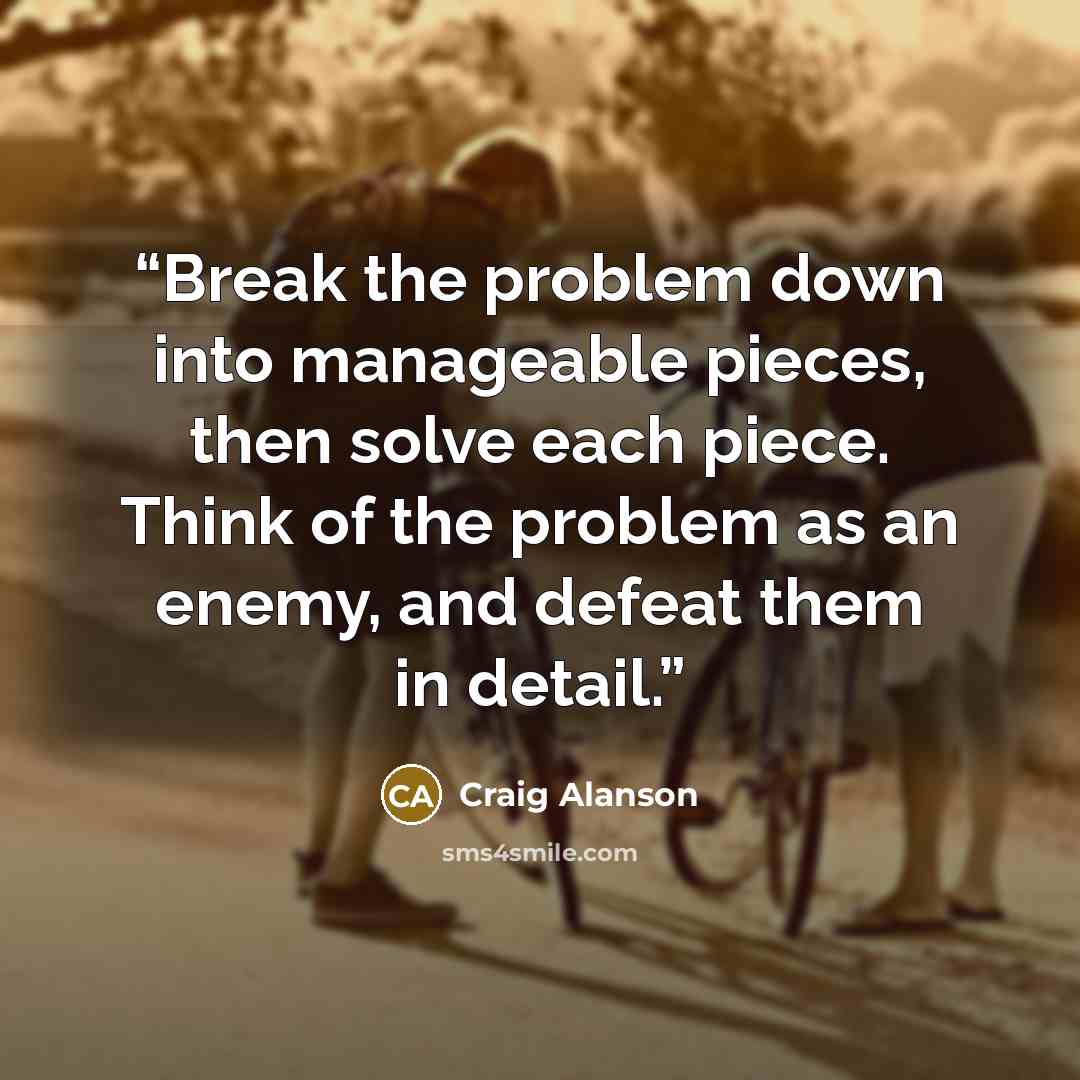 “Break the problem down into manageable pieces, then solve each piece. Think of the problem as an enemy, and defeat them in detail.” quote by Craig Alanson