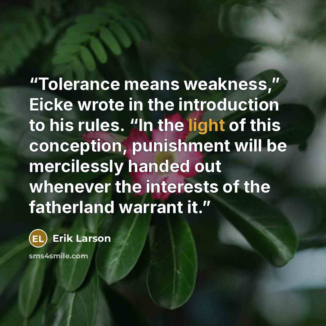 “Tolerance means weakness,” Eicke wrote in the introduction to his rules. “In the light of this conception, punishment will be mercilessly handed out whenever the interests of the fatherland warrant it.” quote by Erik Larson