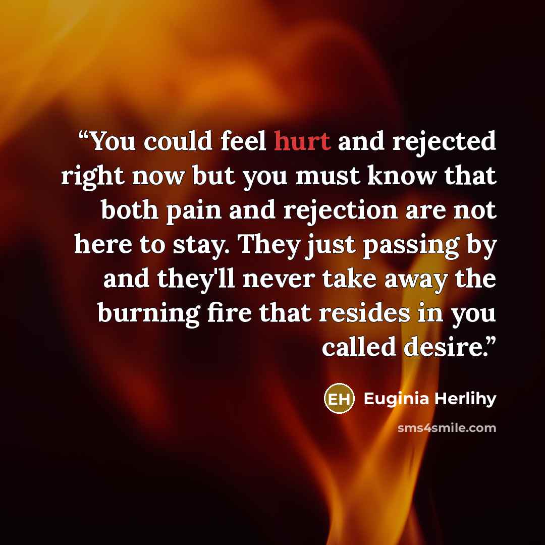“You could feel hurt and rejected right now but you must know that both pain and rejection are not here to stay. They just passing by and they'll never take away the burning fire that resides in you called desire.” quote by Euginia Herlihy