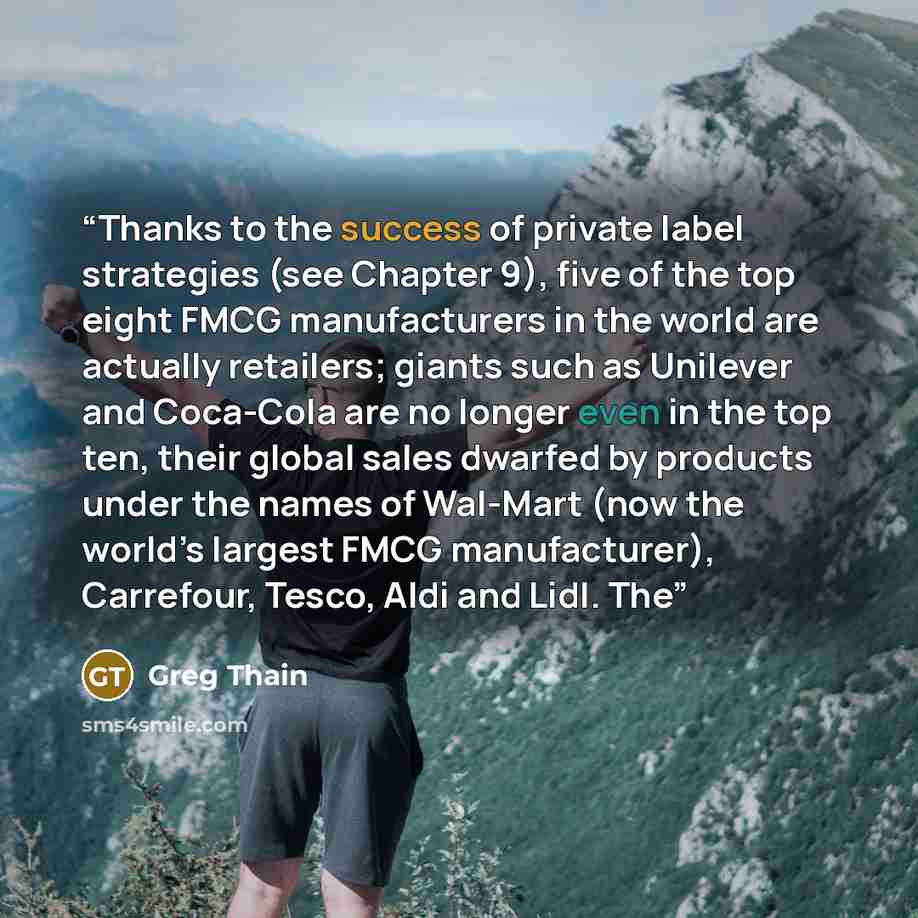 “Thanks to the success of private label strategies (see Chapter 9), five of the top eight FMCG manufacturers in the world are actually retailers; giants such as Unilever and Coca-Cola are no longer even in the top ten, their global sales dwarfed by products under the names of Wal-Mart (now the…” quote by Greg Thain