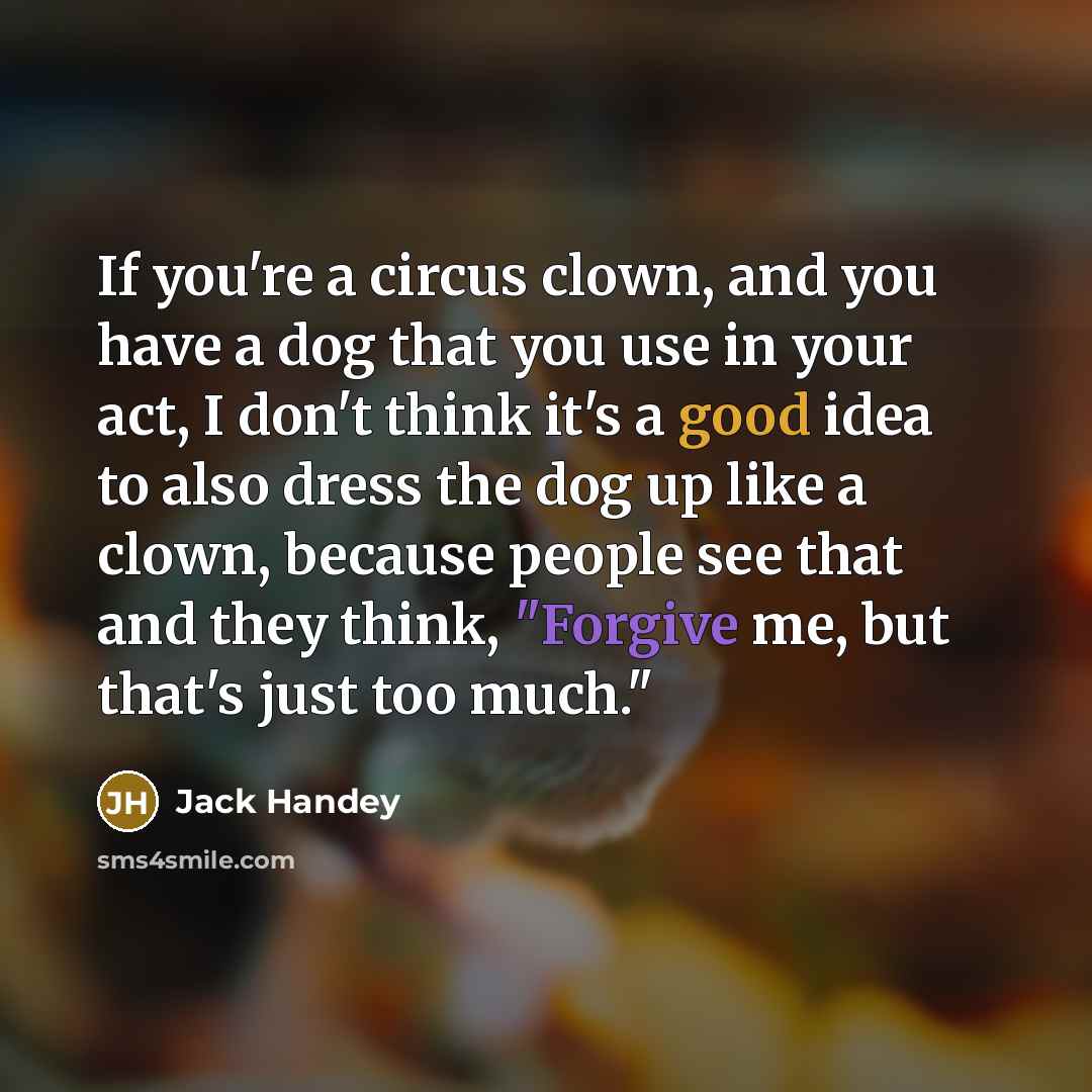 “If you're a circus clown, and you have a dog that you use in your act, I don't think it's a good idea to also dress the dog up like a clown, because people see that and they think, "Forgive me, but that's just too much."” quote by Jack Handey