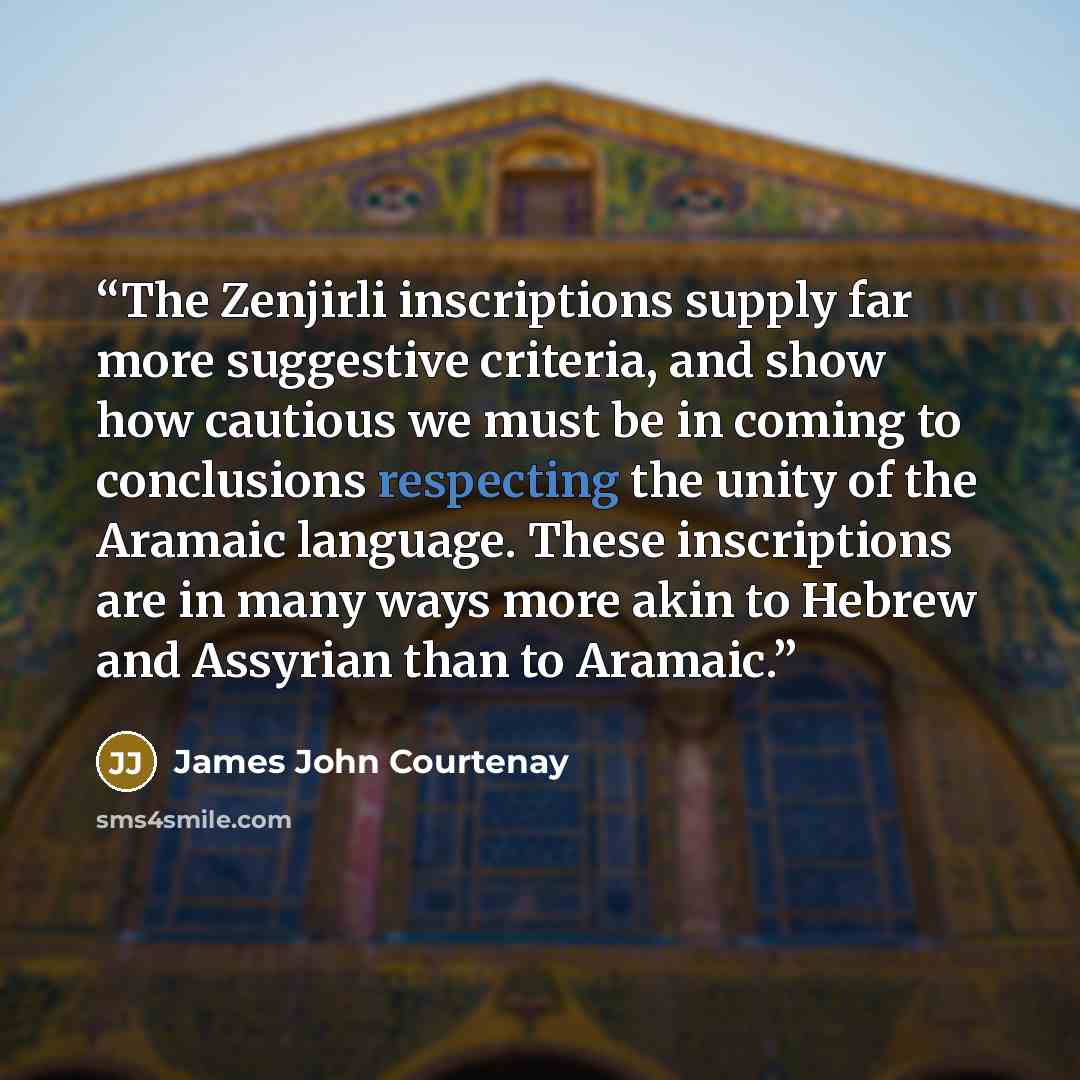 “The Zenjirli inscriptions supply far more suggestive criteria, and show how cautious we must be in coming to conclusions respecting the unity of the Aramaic language. These inscriptions are in many ways more akin to Hebrew and Assyrian than to Aramaic.” quote by James John Courtenay