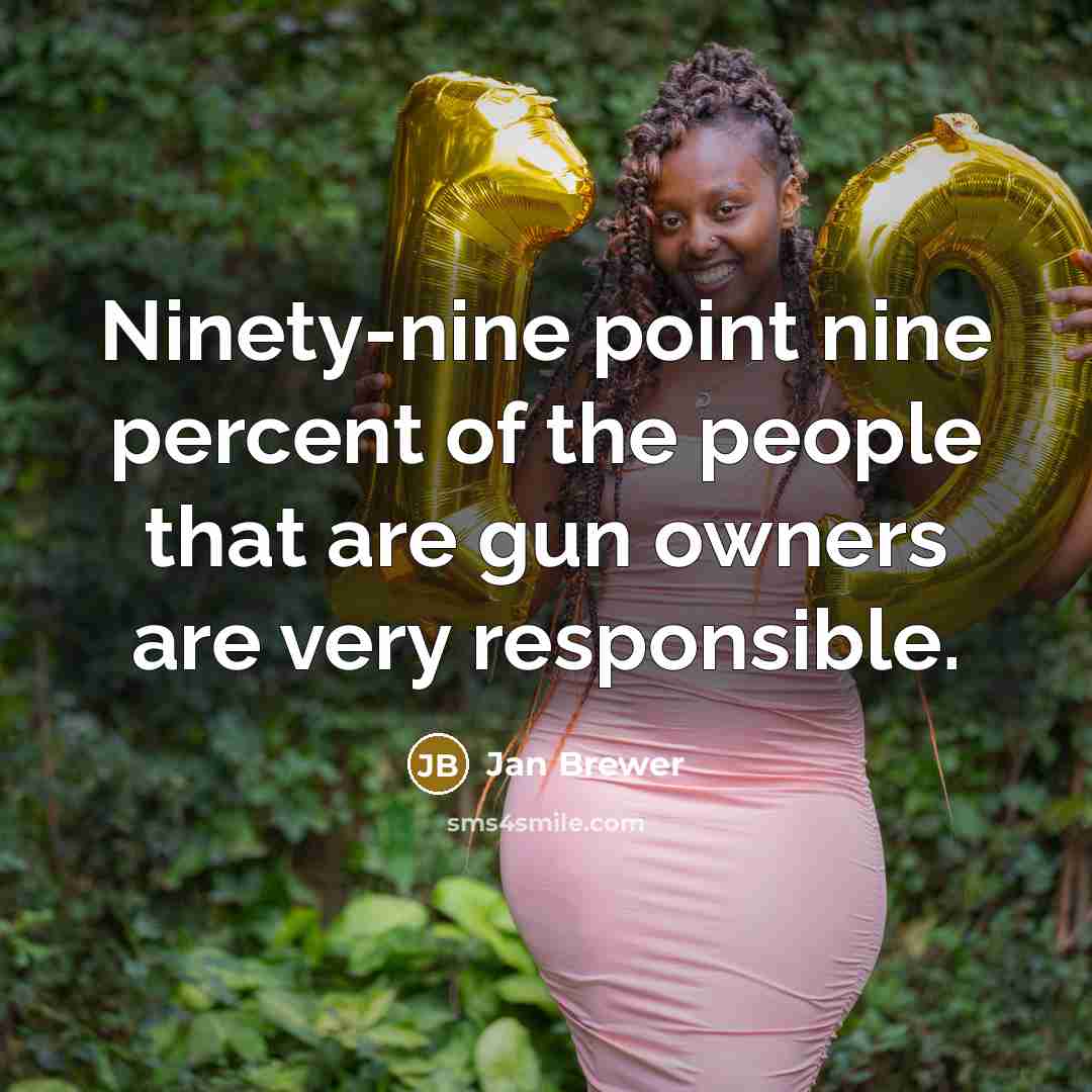 “Ninety-nine point nine percent of the people that are gun owners are very responsible.” quote by Jan Brewer