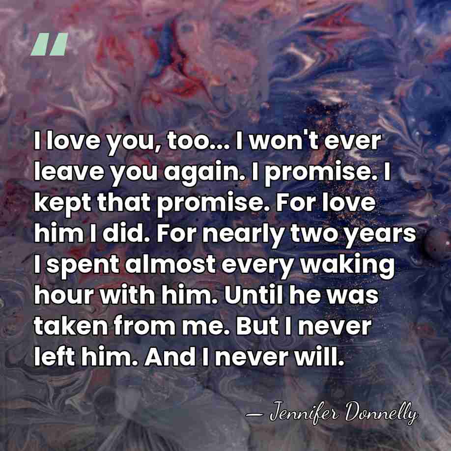 I love you, too... I won't ever leave you again. I promise.&hellip; - Jennifer Donnelly