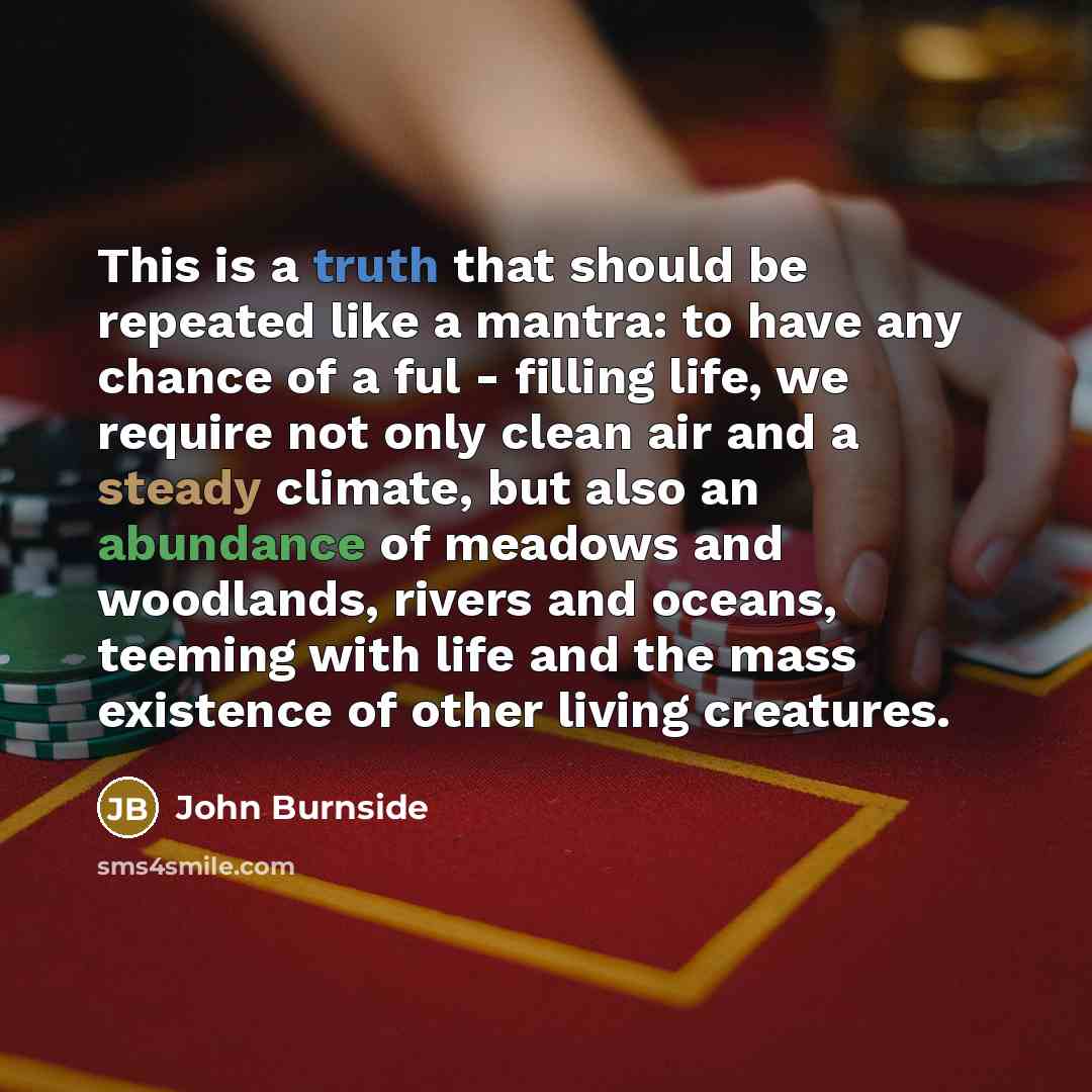 “This is a truth that should be repeated like a mantra: to have any chance of a ful - filling life, we require not only clean air and a steady climate, but also an abundance of meadows and woodlands, rivers and oceans, teeming with life and the mass existence of other living creatures.” quote by John Burnside