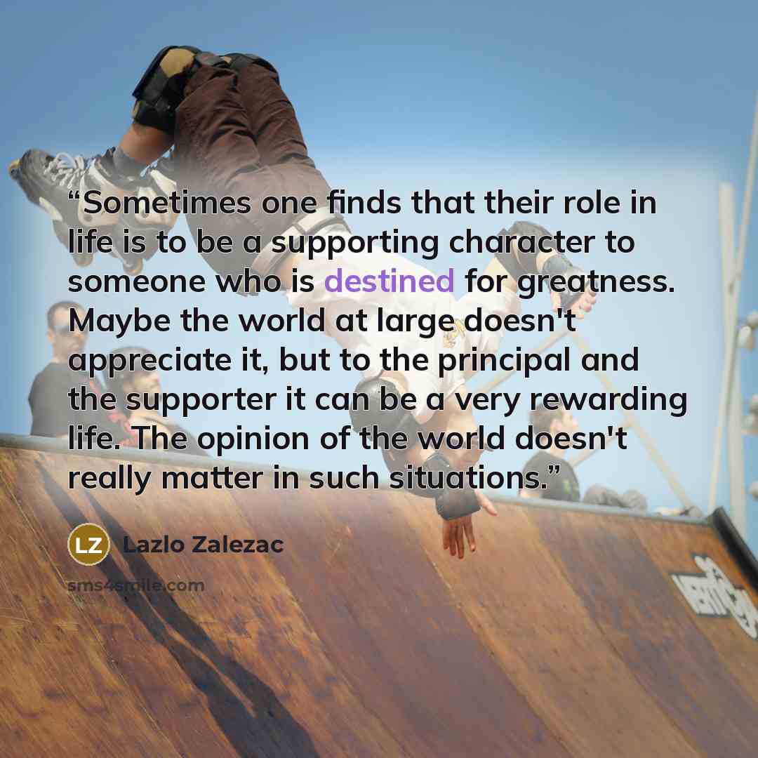 “Sometimes one finds that their role in life is to be a supporting character to someone who is destined for greatness. Maybe the world at large doesn't appreciate it, but to the principal and the supporter it can be a very rewarding life. The opinion of the world doesn't really matter in such…” quote by Lazlo Zalezac