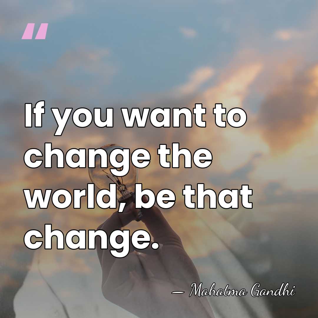 If you want to change the world, be that change. - Mahatma Gandhi