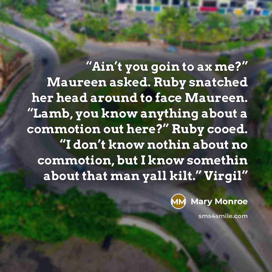 “Ain’t you goin to ax me?” Maureen asked. Ruby snatched her head around to face Maureen. “Lamb, you know anything about a commotion out here?” Ruby cooed. “I don’t know nothin about no commotion, but I know somethin about that man yall kilt.” Virgil” quote by Mary Monroe