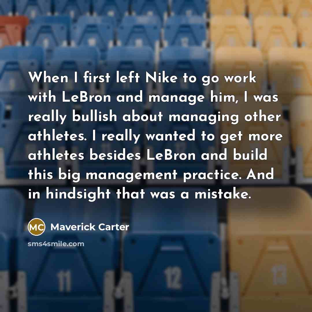 “When I first left Nike to go work with LeBron and manage him, I was really bullish about managing other athletes. I really wanted to get more athletes besides LeBron and build this big management practice. And in hindsight that was a mistake.” quote by Maverick Carter