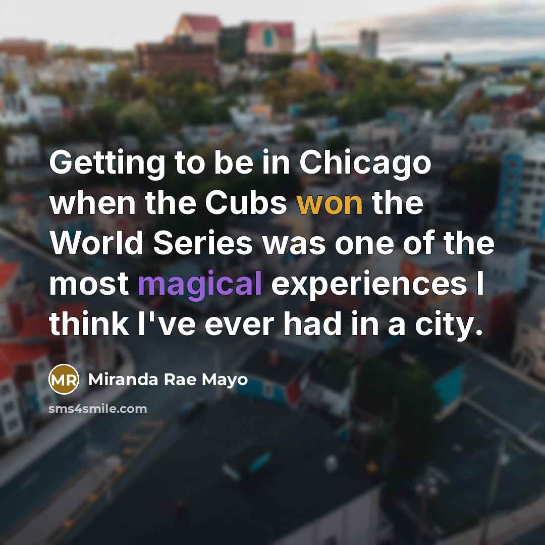 “Getting to be in Chicago when the Cubs won the World Series was one of the most magical experiences I think I've ever had in a city.” quote by Miranda Rae Mayo