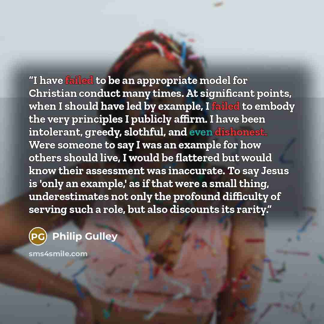 “I have failed to be an appropriate model for Christian conduct many times. At significant points, when I should have led by example, I failed to embody the very principles I publicly affirm. I have been intolerant, greedy, slothful, and even dishonest. Were someone to say I was an example for how…” quote by Philip Gulley