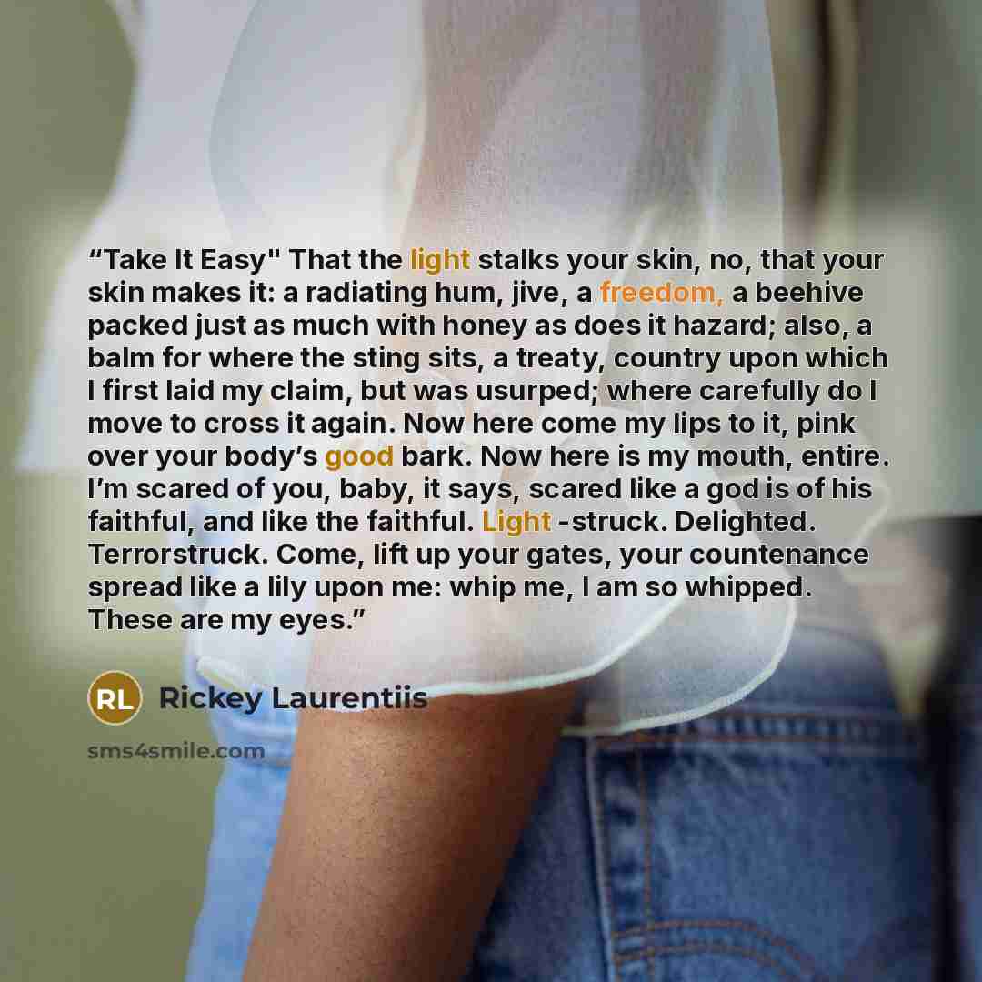 “Take It Easy" That the light stalks your skin, no, that your skin makes it: a radiating hum, jive, a freedom, a beehive packed just as much with honey as does it hazard; also, a balm for where the sting sits, a treaty, country upon which I first laid my claim, but was usurped; where carefully do I…” quote by Rickey Laurentiis