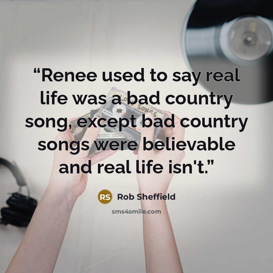 “Renee used to say real life was a bad country song, except bad country songs were believable and real life isn't.” quote by Rob Sheffield