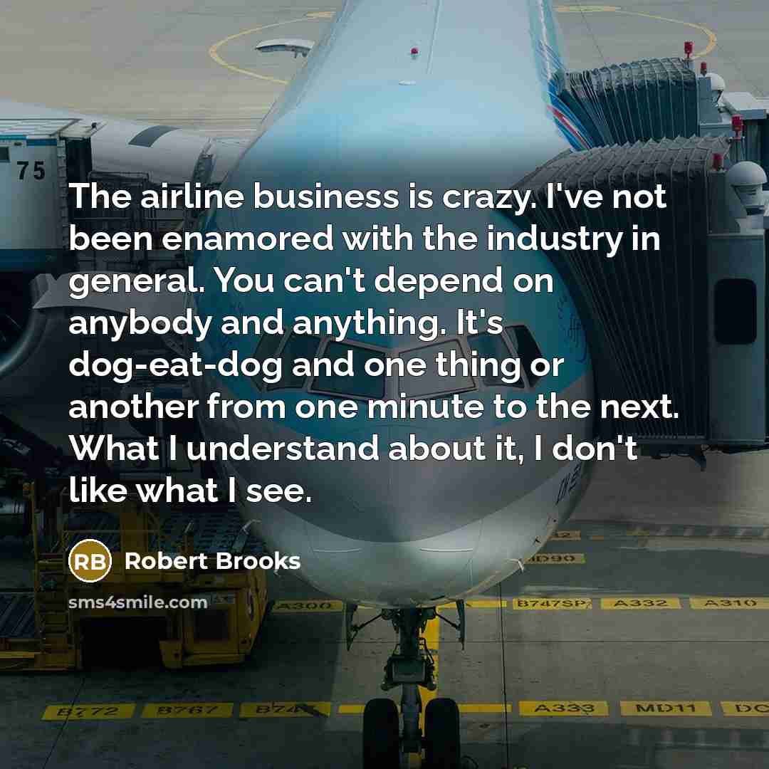 “The airline business is crazy. I've not been enamored with the industry in general. You can't depend on anybody and anything. It's dog-eat-dog and one thing or another from one minute to the next. What I understand about it, I don't like what I see.” quote by Robert Brooks