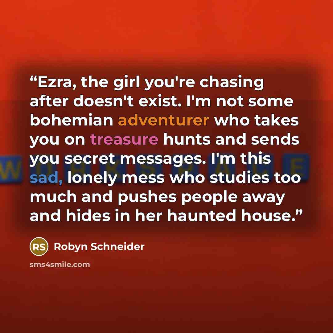 “Ezra, the girl you're chasing after doesn't exist. I'm not some bohemian adventurer who takes you on treasure hunts and sends you secret messages. I'm this sad, lonely mess who studies too much and pushes people away and hides in her haunted house.” quote by Robyn Schneider