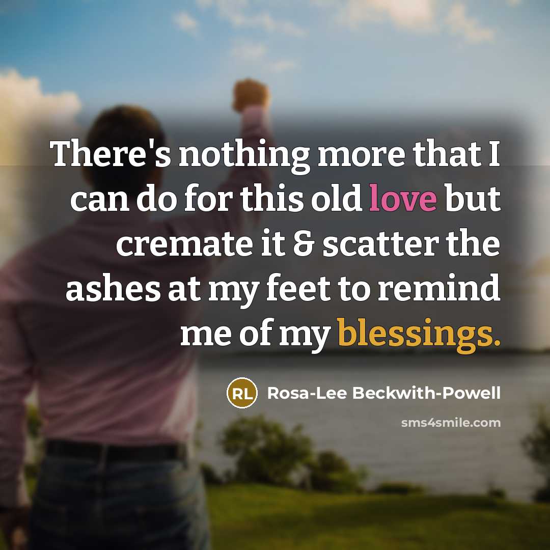 “There's nothing more that I can do for this old love but cremate it & scatter the ashes at my feet to remind me of my blessings.” quote by Rosa-Lee Beckwith-Powell
