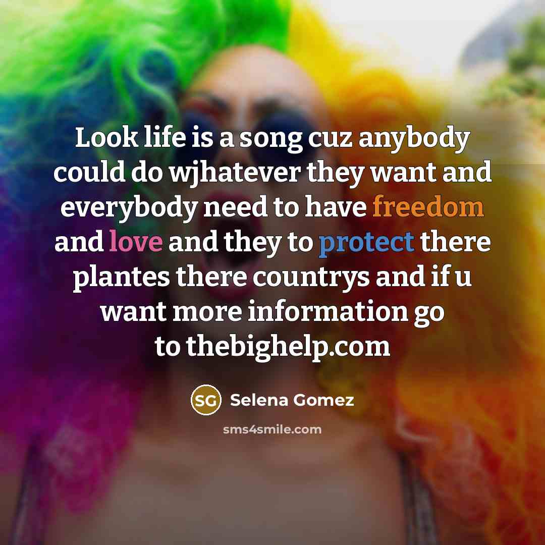 “Look life is a song cuz anybody could do wjhatever they want and everybody need to have freedom and love and they to protect there plantes there countrys and if u want more information go to thebighelp.com” quote by Selena Gomez