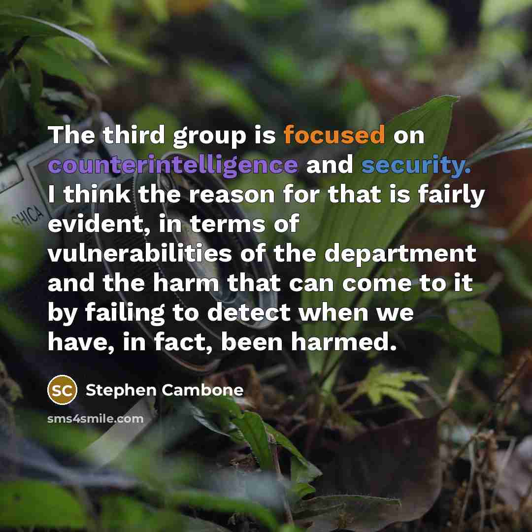 “The third group is focused on counterintelligence and security. I think the reason for that is fairly evident, in terms of vulnerabilities of the department and the harm that can come to it by failing to detect when we have, in fact, been harmed.” quote by Stephen Cambone