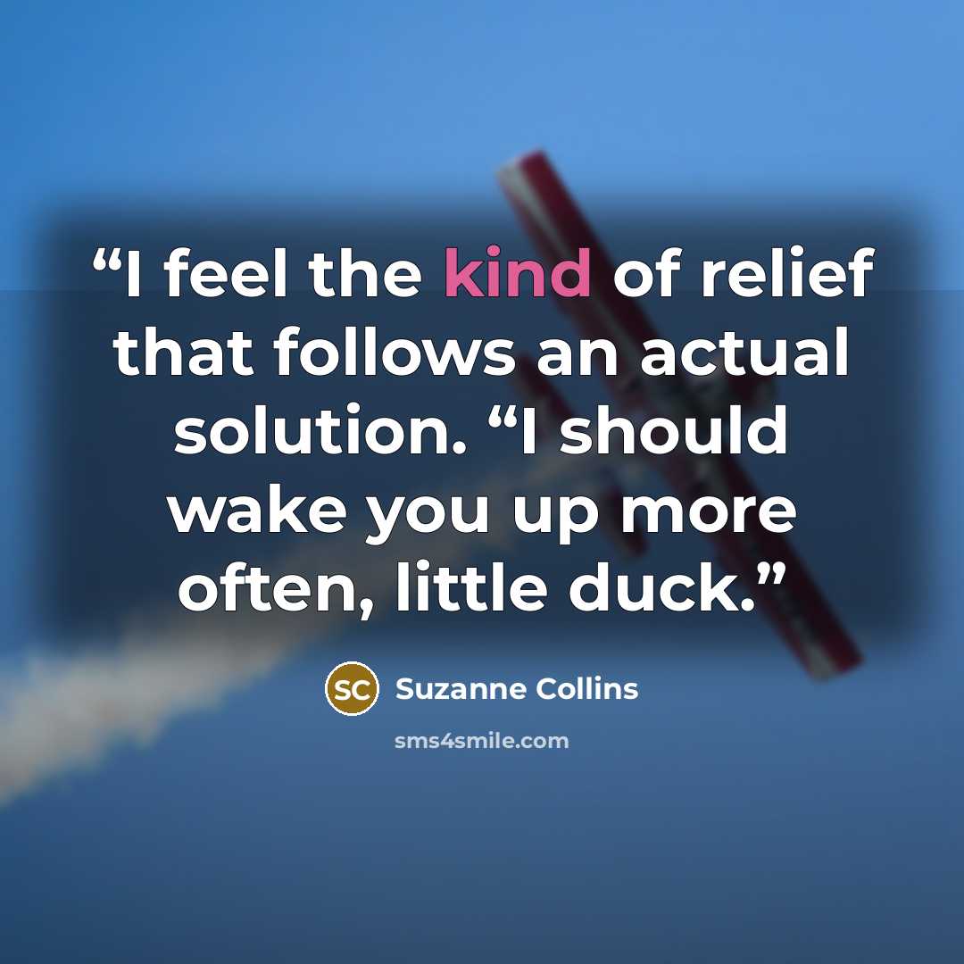 “I feel the kind of relief that follows an actual solution. “I should wake you up more often, little duck.” quote by Suzanne Collins