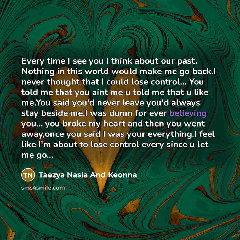 “Every time I see you I think about our past. Nothing in this world would make me go back.I never thought that I could lose control… You told me that you aint me u told me that u like me.You said you'd never leave you'd always stay beside me.I was dumn for ever believing you… you broke my heart and…” quote by Taezya Nasia And Keonna