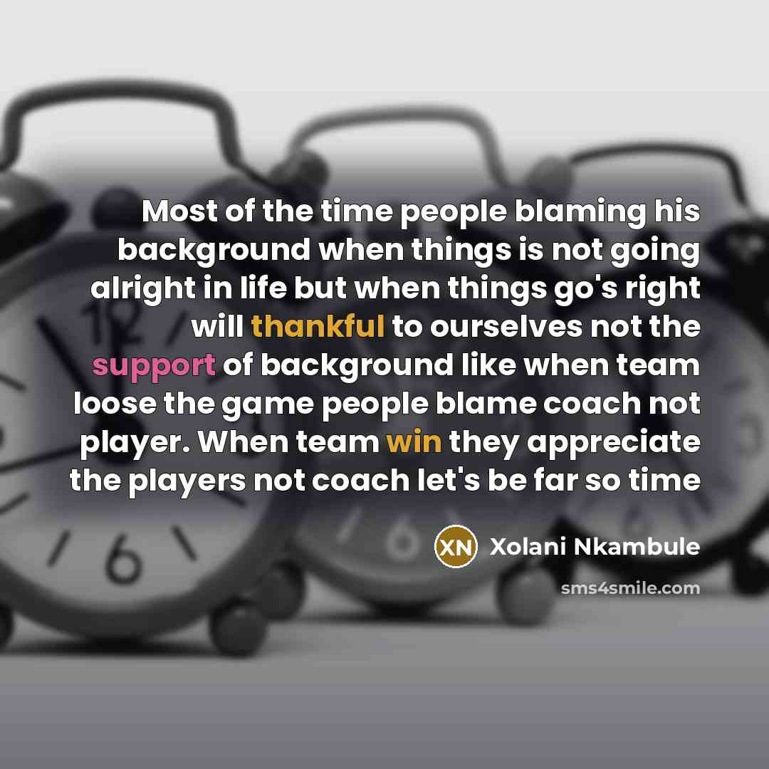 “Most of the time people blaming his background when things is not going alright in life but when things go's right will thankful to ourselves not the support of background like when team loose the game people blame coach not player. When team win they appreciate the players not coach let's be far…” quote by Xolani Nkambule