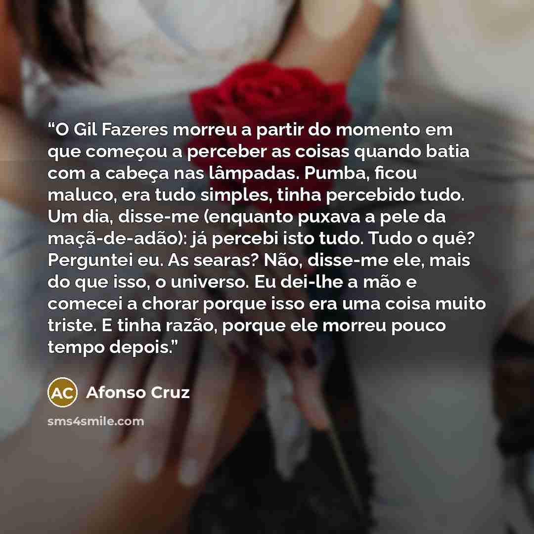 “O Gil Fazeres morreu a partir do momento em que começou a perceber as coisas quando batia com a cabeça nas lâmpadas. Pumba, ficou maluco, era tudo simples, tinha percebido tudo. Um dia, disse-me (enquanto puxava a pele da maçã-de-adão): já percebi isto tudo. Tudo o quê? Perguntei eu. As searas?…” quote by Afonso Cruz