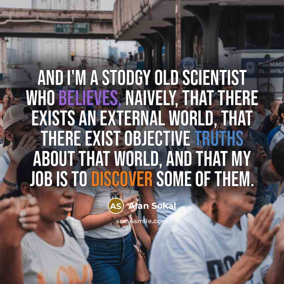 “And I'm a stodgy old scientist who believes, naively, that there exists an external world, that there exist objective truths about that world, and that my job is to discover some of them.” quote by Alan Sokal