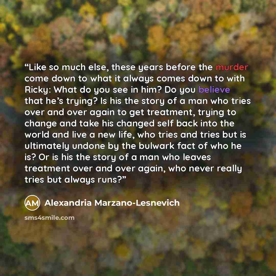 “Like so much else, these years before the murder come down to what it always comes down to with Ricky: What do you see in him? Do you believe that he’s trying? Is his the story of a man who tries over and over again to get treatment, trying to change and take his changed self back into the world…” quote by Alexandria Marzano-Lesnevich